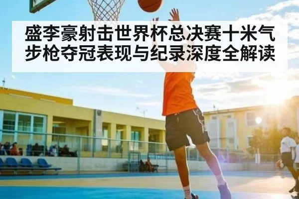 盛李豪射击世界杯总决赛十米气步枪夺冠表现与纪录深度全解读