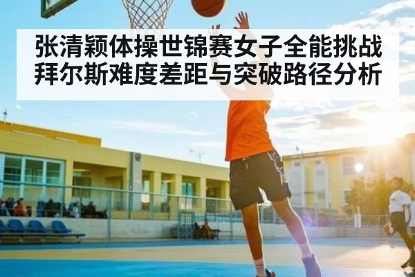 张清颖体操世锦赛女子全能挑战拜尔斯难度差距与突破路径分析